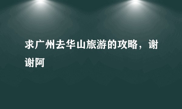 求广州去华山旅游的攻略，谢谢阿