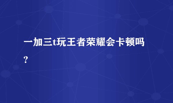 一加三t玩王者荣耀会卡顿吗？
