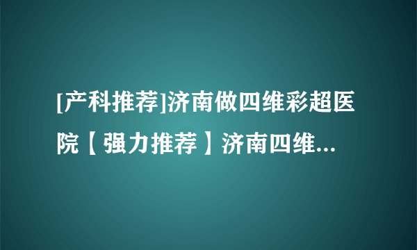 [产科推荐]济南做四维彩超医院【强力推荐】济南四维彩超在线咨询