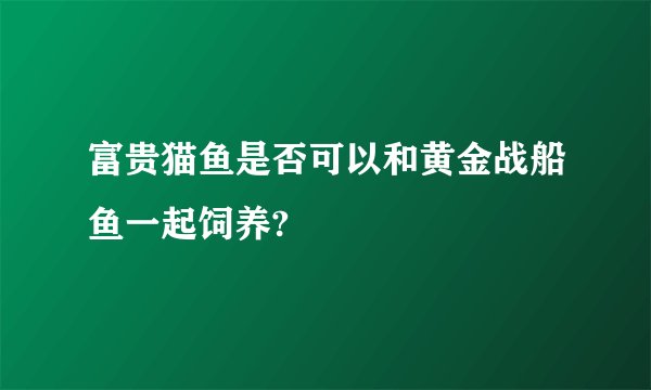 富贵猫鱼是否可以和黄金战船鱼一起饲养?