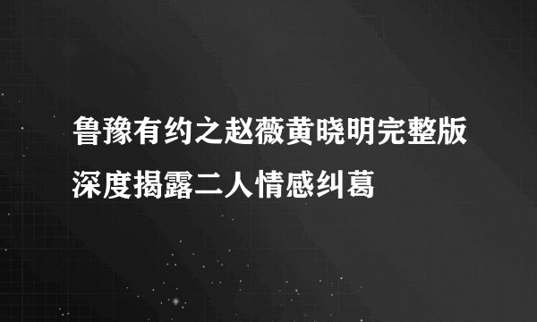 鲁豫有约之赵薇黄晓明完整版深度揭露二人情感纠葛