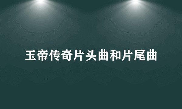 玉帝传奇片头曲和片尾曲