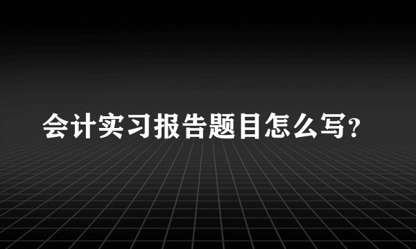 会计实习报告题目怎么写?