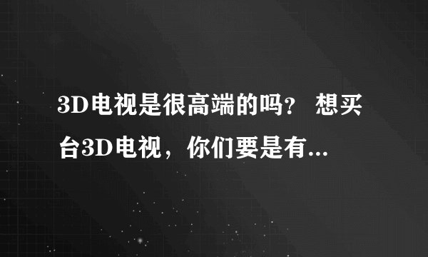 3D电视是很高端的吗？ 想买台3D电视，你们要是有知道什么样的比较高端的，给我推荐推荐吧？