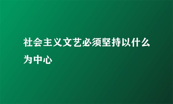 社会主义文艺必须坚持以什么为中心