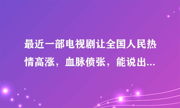 最近一部电视剧让全国人民热情高涨，血脉偾张，能说出名字吗？