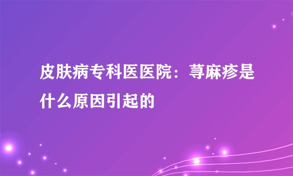 皮肤病专科医医院：荨麻疹是什么原因引起的