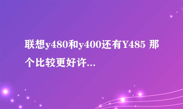 联想y480和y400还有Y485 那个比较更好许多,主要用于游戏影音和ps,3d作图,这三款机器最好都介绍一下