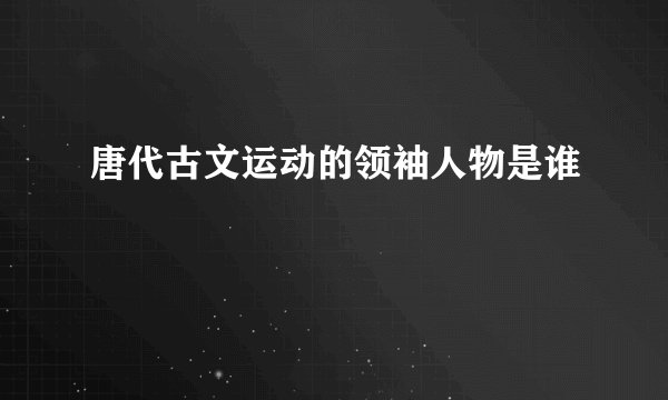 唐代古文运动的领袖人物是谁