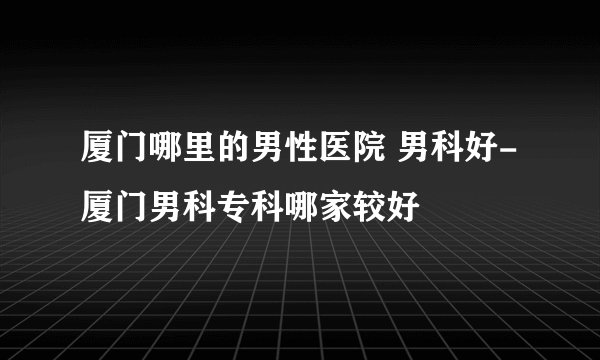 厦门哪里的男性医院 男科好-厦门男科专科哪家较好
