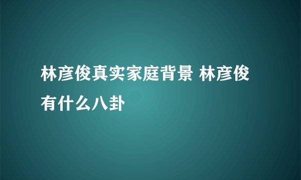 林彦俊真实家庭背景 林彦俊有什么八卦