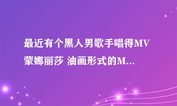 最近有个黑人男歌手唱得MV 蒙娜丽莎 油画形式的MV 谁知道歌名？