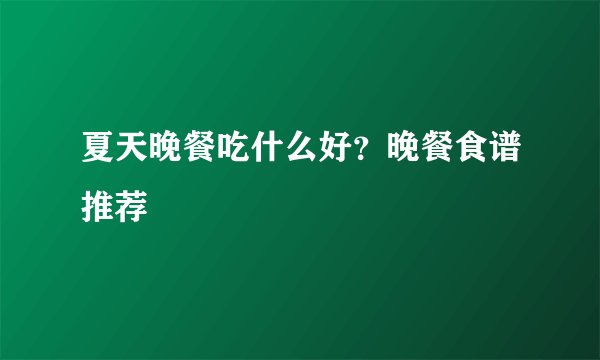 夏天晚餐吃什么好?晚餐食谱推荐