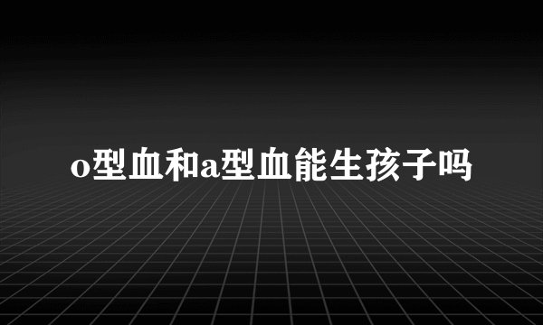 o型血和a型血能生孩子吗