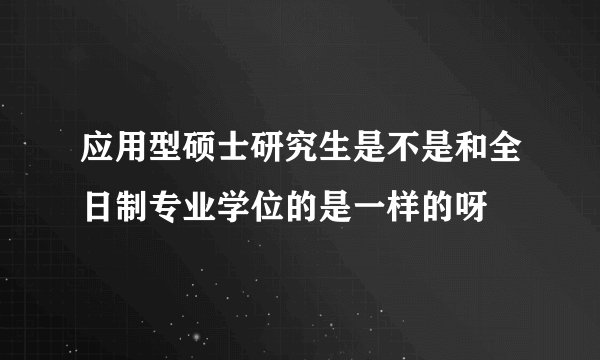 应用型硕士研究生是不是和全日制专业学位的是一样的呀