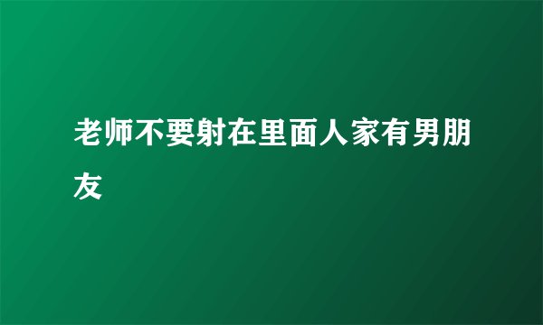 老师不要射在里面人家有男朋友