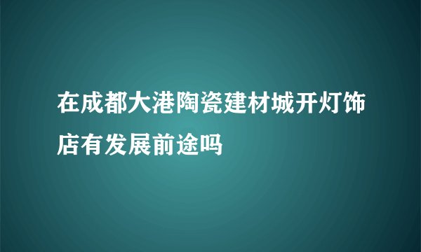 在成都大港陶瓷建材城开灯饰店有发展前途吗