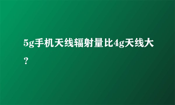 5g手机天线辐射量比4g天线大？