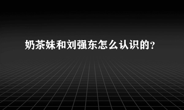 奶茶妹和刘强东怎么认识的?