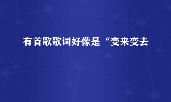 有首歌歌词好像是“变来变去