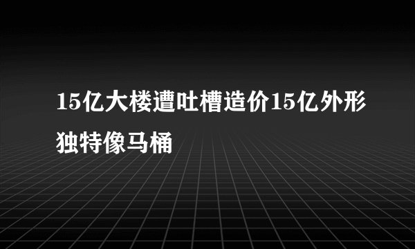15亿大楼遭吐槽造价15亿外形独特像马桶