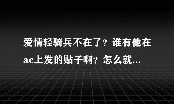 爱情轻骑兵不在了？谁有他在ac上发的贴子啊？怎么就这么走了么？？我好难过……