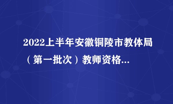 2022上半年安徽铜陵市教体局(第一批次)教师资格证书发放公告