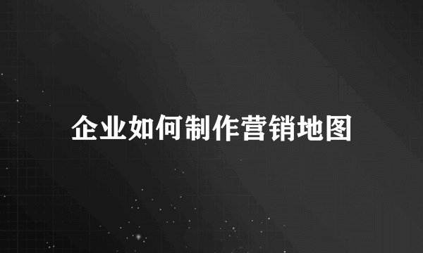 企业如何制作营销地图