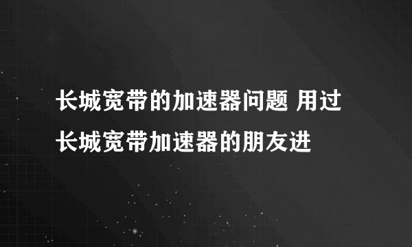 长城宽带的加速器问题 用过长城宽带加速器的朋友进