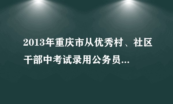 2013年重庆市从优秀村、社区干部中考试录用公务员考试公告？