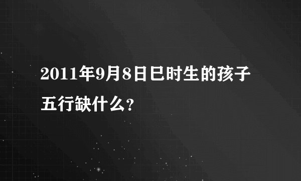 2011年9月8日巳时生的孩子 五行缺什么？