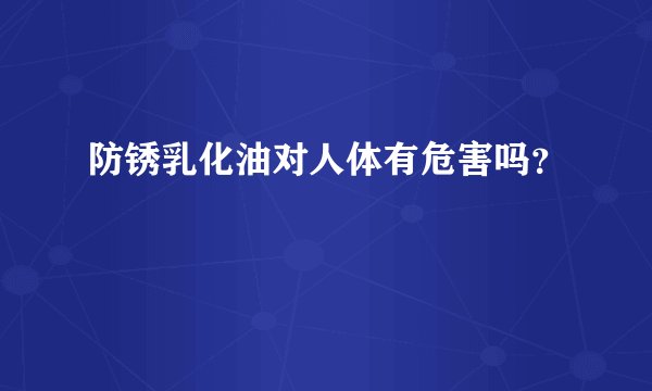 防锈乳化油对人体有危害吗？