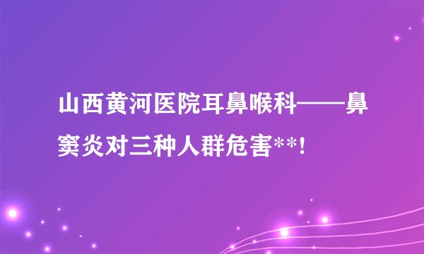 山西黄河医院耳鼻喉科——鼻窦炎对三种人群危害**!