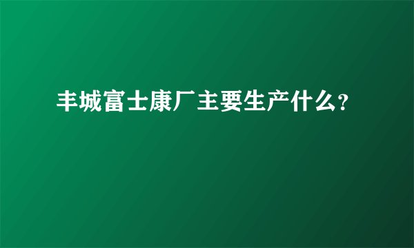 丰城富士康厂主要生产什么？