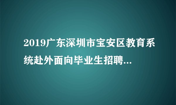 2019广东深圳市宝安区教育系统赴外面向毕业生招聘教师面试成绩及体检有关事项公告（长沙考点）