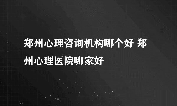 郑州心理咨询机构哪个好 郑州心理医院哪家好