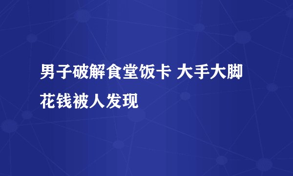 男子破解食堂饭卡 大手大脚花钱被人发现