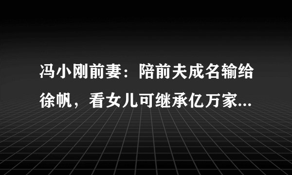 冯小刚前妻：陪前夫成名输给徐帆，看女儿可继承亿万家产为她争光