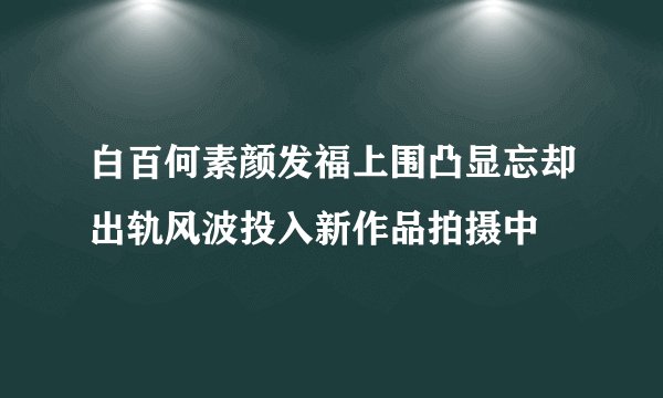 白百何素颜发福上围凸显忘却出轨风波投入新作品拍摄中