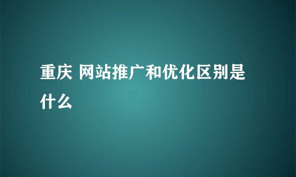 重庆 网站推广和优化区别是什么