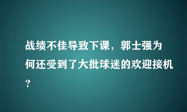 战绩不佳导致下课,郭士强为何还受到了大批球迷的欢迎接机?