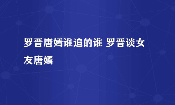 罗晋唐嫣谁追的谁 罗晋谈女友唐嫣