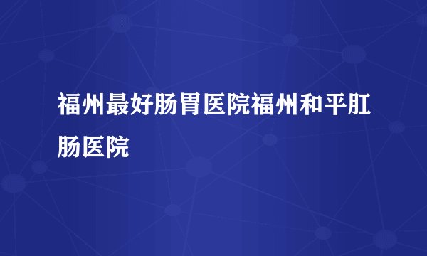 福州最好肠胃医院福州和平肛肠医院