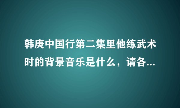 韩庚中国行第二集里他练武术时的背景音乐是什么，请各位亲帮忙告知一下啊？
