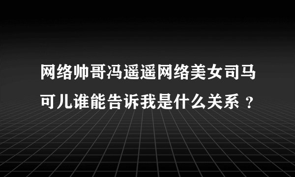 网络帅哥冯遥遥网络美女司马可儿谁能告诉我是什么关系 ?