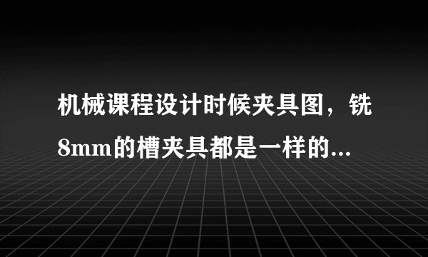 机械课程设计时候夹具图，铣8mm的槽夹具都是一样的吗？可以一样吗，就比如别的零件的8mm夹具图可以