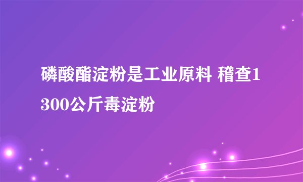 磷酸酯淀粉是工业原料 稽查1300公斤毒淀粉