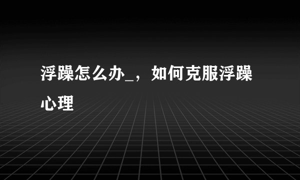 浮躁怎么办_，如何克服浮躁心理