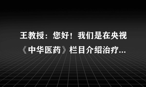 王教授：您好！我们是在央视《中华医药》栏目介绍治疗...