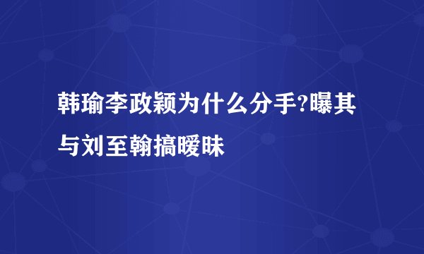 韩瑜李政颖为什么分手?曝其与刘至翰搞暧昧